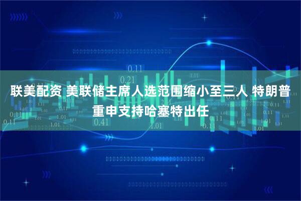 联美配资 美联储主席人选范围缩小至三人 特朗普重申支持哈塞特出任