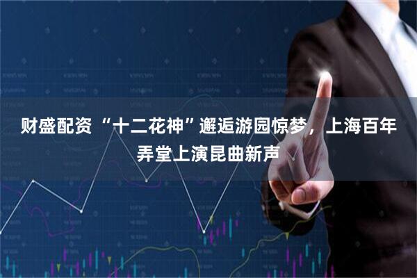 财盛配资 “十二花神”邂逅游园惊梦，上海百年弄堂上演昆曲新声