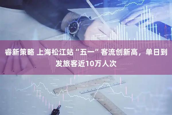睿新策略 上海松江站“五一”客流创新高，单日到发旅客近10万人次