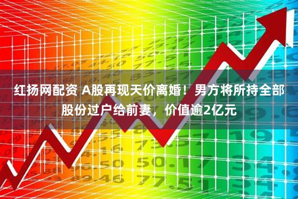 红扬网配资 A股再现天价离婚！男方将所持全部股份过户给前妻，价值逾2亿元