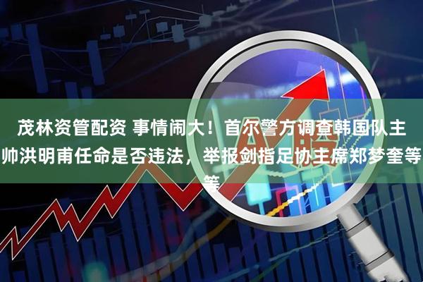 茂林资管配资 事情闹大！首尔警方调查韩国队主帅洪明甫任命是否违法，举报剑指足协主席郑梦奎等
