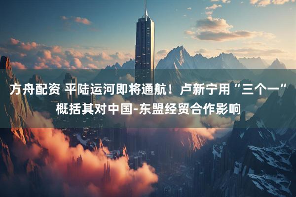 方舟配资 平陆运河即将通航！卢新宁用“三个一”概括其对中国-东盟经贸合作影响